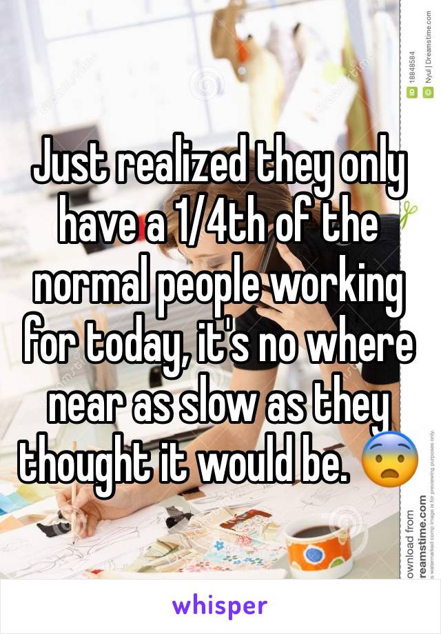 Just realized they only have a 1/4th of the normal people working for today, it's no where near as slow as they thought it would be. 😨