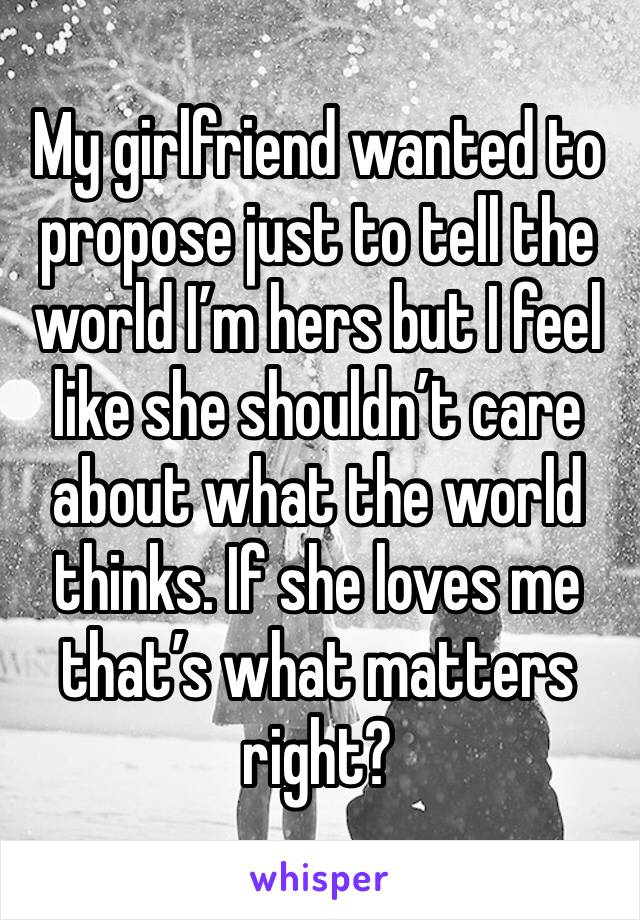 My girlfriend wanted to propose just to tell the world I’m hers but I feel like she shouldn’t care about what the world thinks. If she loves me that’s what matters right?