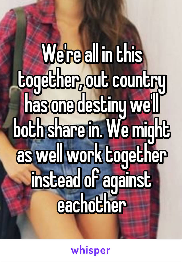 We're all in this together, out country has one destiny we'll both share in. We might as well work together instead of against eachother