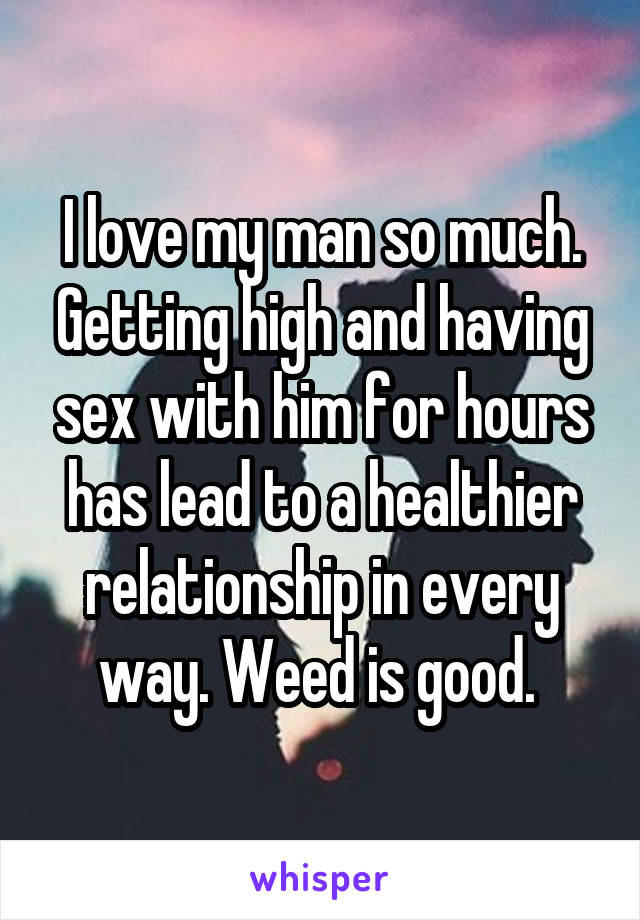 I love my man so much. Getting high and having sex with him for hours has lead to a healthier relationship in every way. Weed is good. 