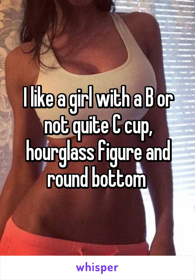 I like a girl with a B or not quite C cup, hourglass figure and round bottom 