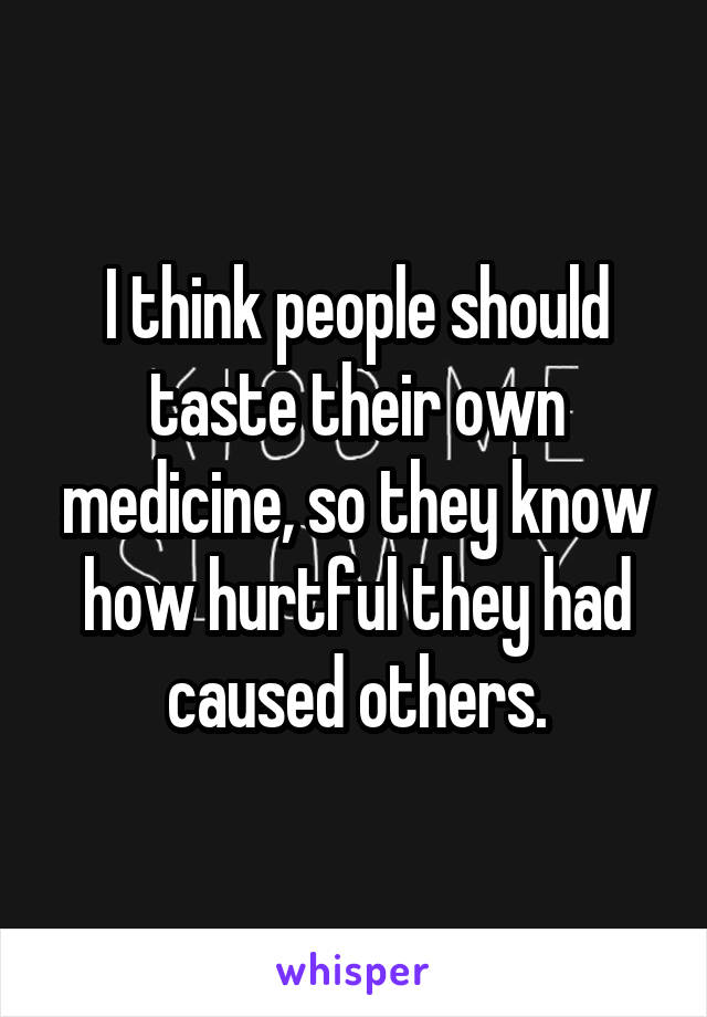 I think people should taste their own medicine, so they know how hurtful they had caused others.