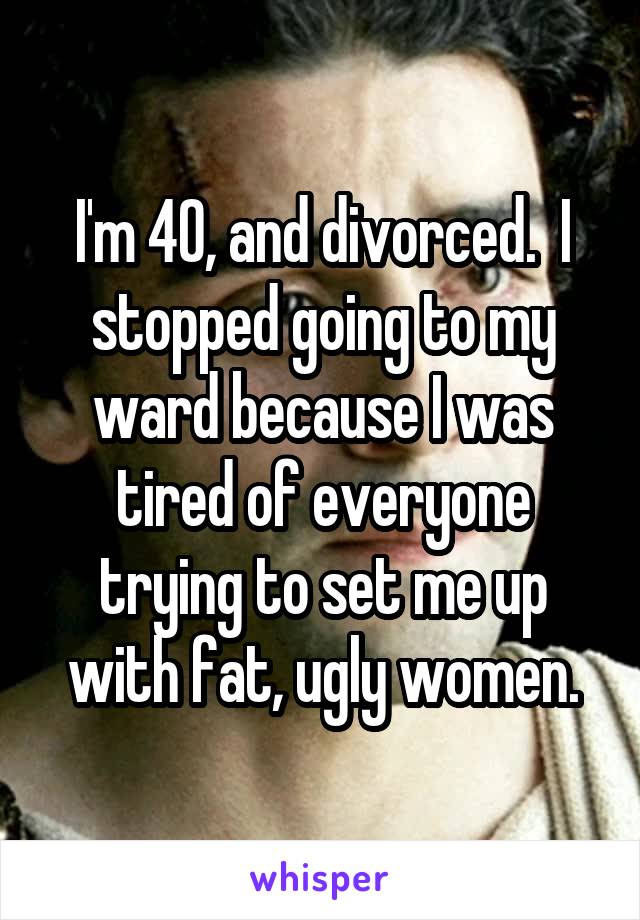 I'm 40, and divorced.  I stopped going to my ward because I was tired of everyone trying to set me up with fat, ugly women.