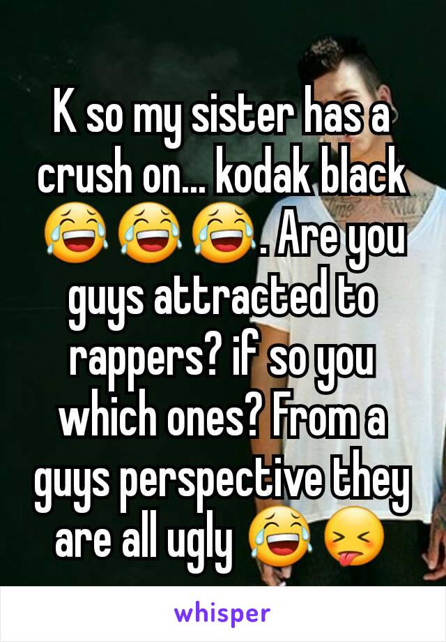 K so my sister has a crush on... kodak black 😂😂😂. Are you guys attracted to rappers? if so you which ones? From a guys perspective they are all ugly 😂😝