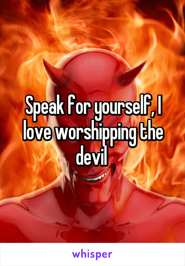 Speak for yourself, I love worshipping the devil 