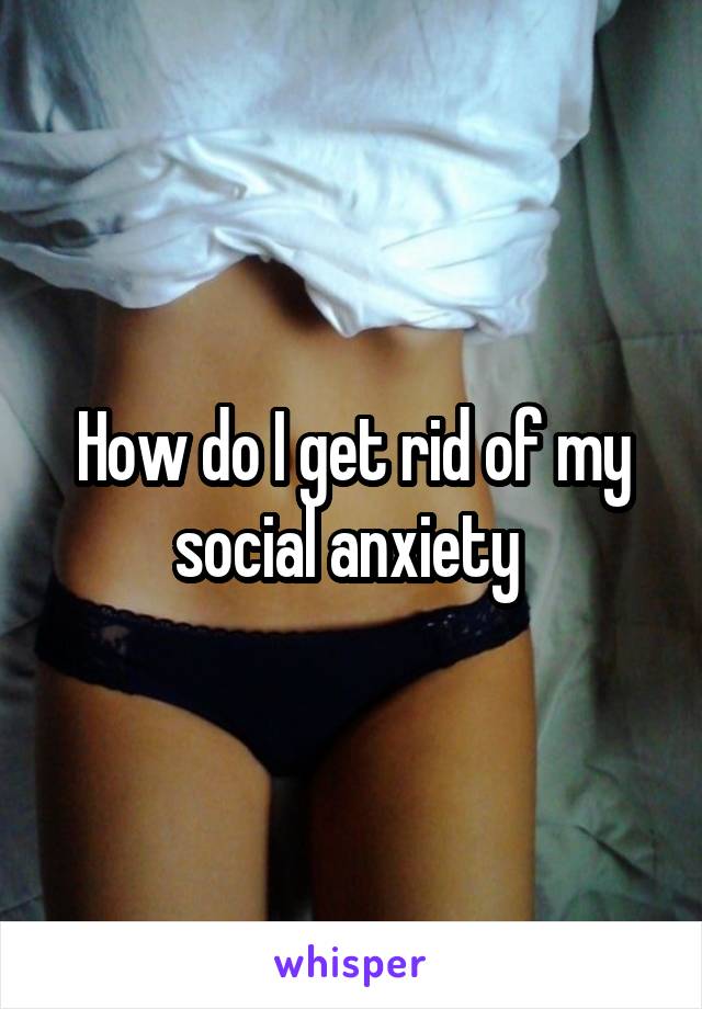 How do I get rid of my social anxiety 