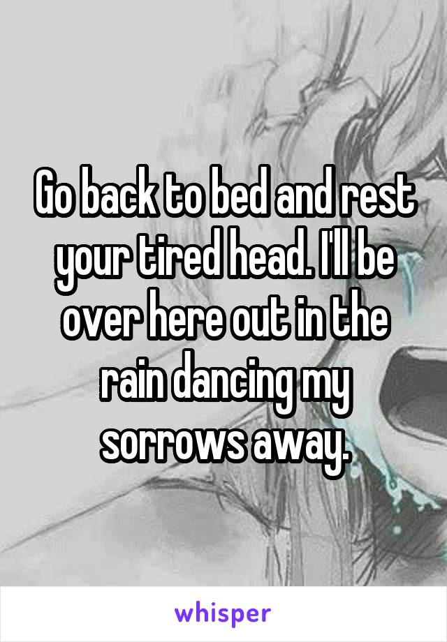 Go back to bed and rest your tired head. I'll be over here out in the rain dancing my sorrows away.