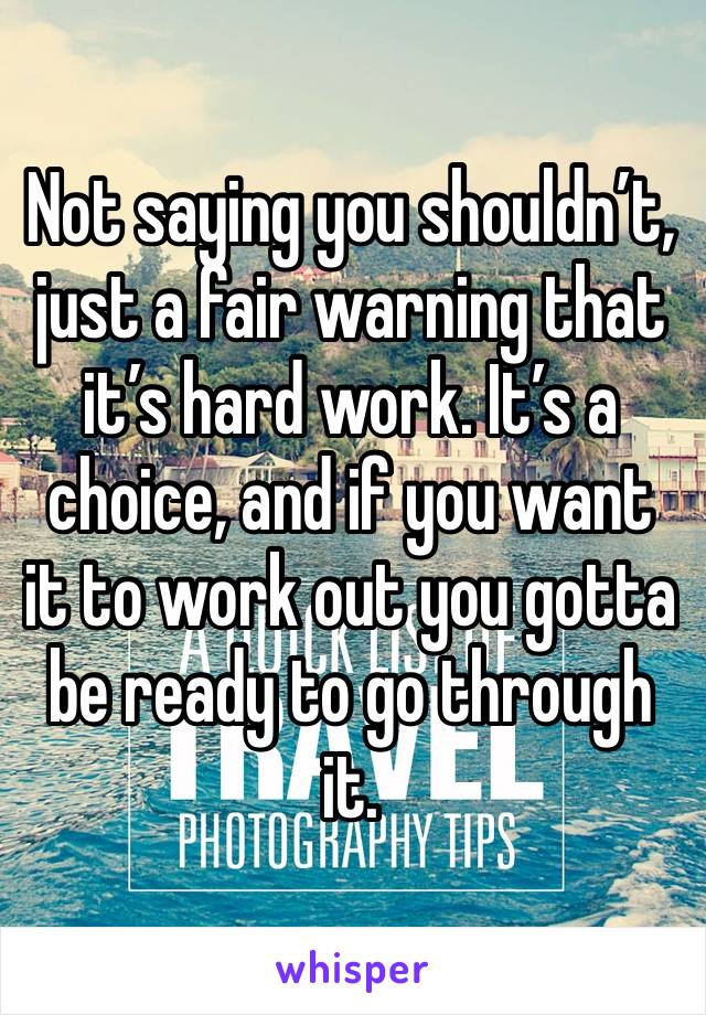Not saying you shouldn’t, just a fair warning that it’s hard work. It’s a choice, and if you want it to work out you gotta be ready to go through it.