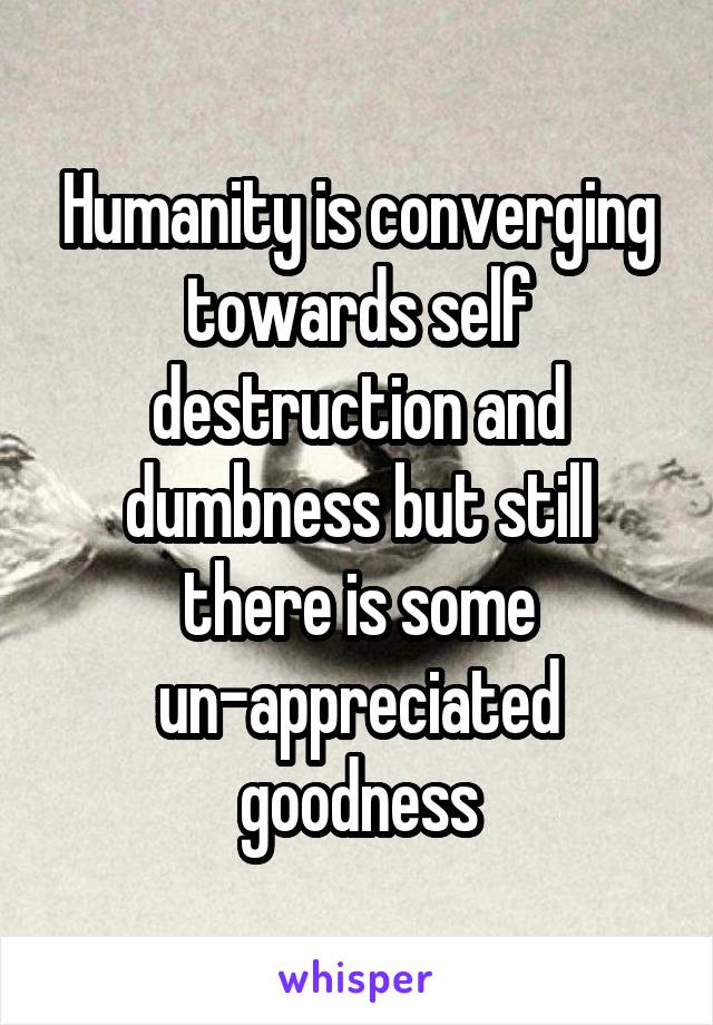 Humanity is converging towards self destruction and dumbness but still there is some un-appreciated goodness