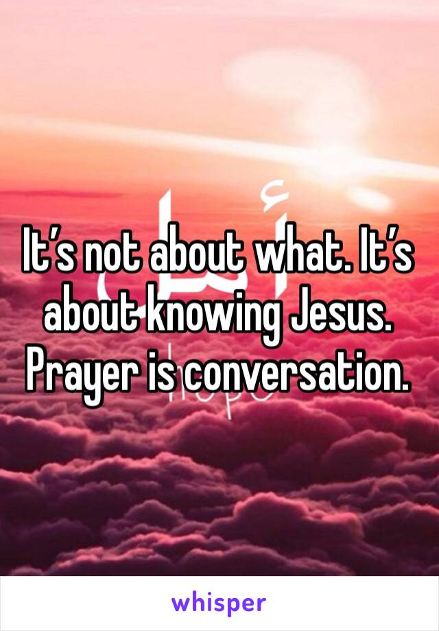 It’s not about what. It’s about knowing Jesus. Prayer is conversation. 