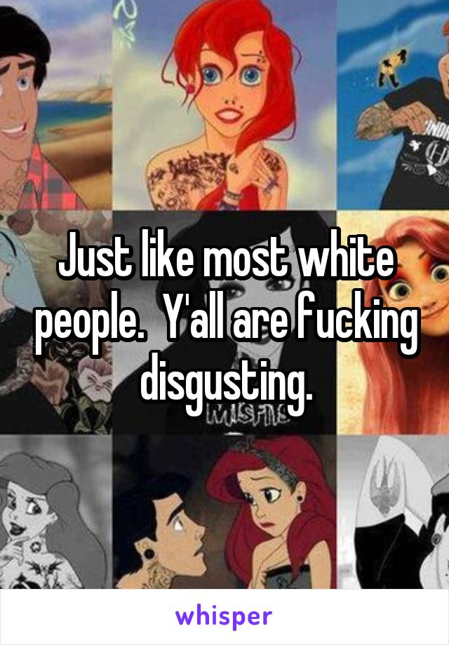 Just like most white people.  Y'all are fucking disgusting.