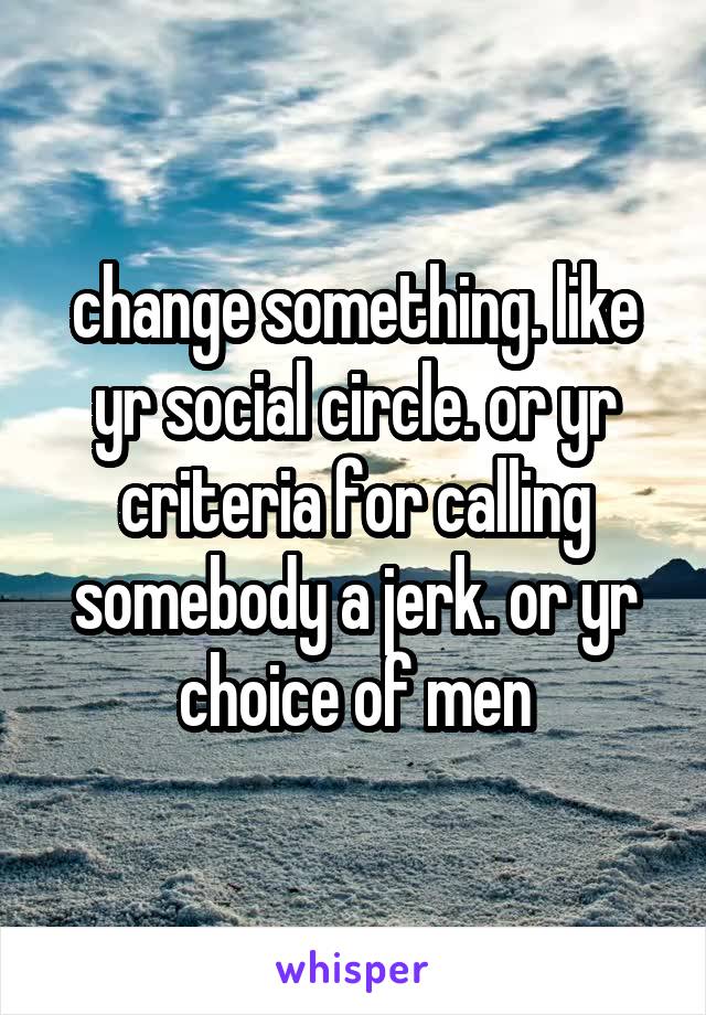 change something. like yr social circle. or yr criteria for calling somebody a jerk. or yr choice of men