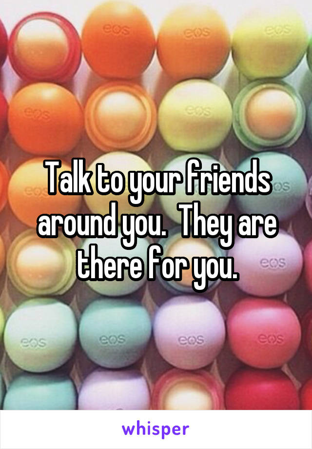 Talk to your friends around you.  They are there for you.