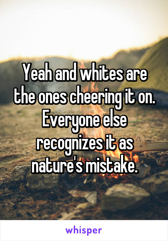 Yeah and whites are the ones cheering it on. Everyone else recognizes it as nature's mistake.