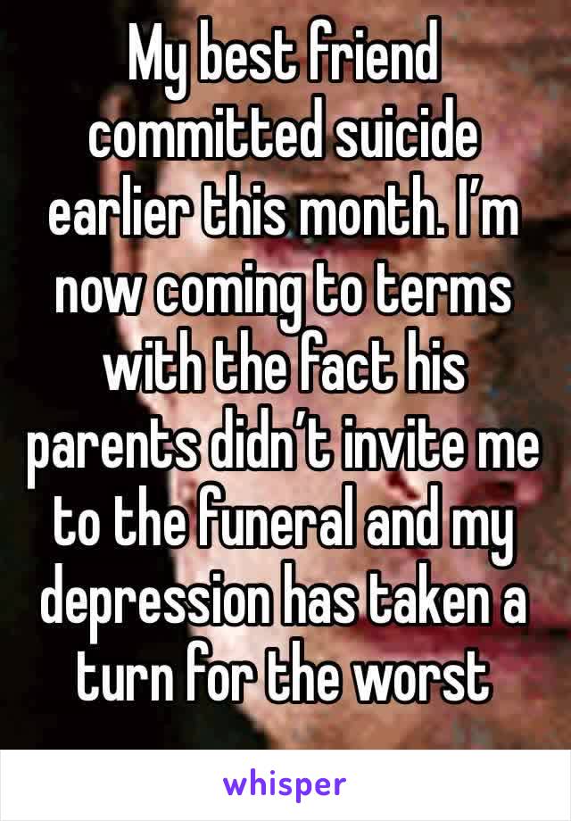 My best friend committed suicide earlier this month. I’m now coming to terms with the fact his parents didn’t invite me to the funeral and my depression has taken a turn for the worst