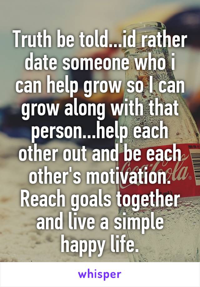 Truth be told...id rather date someone who i can help grow so I can grow along with that person...help each other out and be each other's motivation. Reach goals together and live a simple happy life.