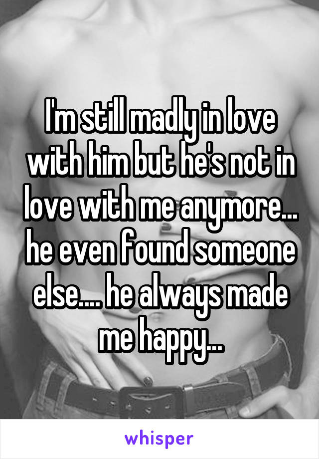 I'm still madly in love with him but he's not in love with me anymore... he even found someone else.... he always made me happy...