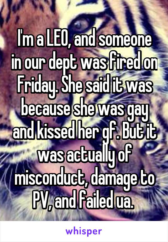 I'm a LEO, and someone in our dept was fired on Friday. She said it was because she was gay and kissed her gf. But it was actually of misconduct, damage to PV, and failed ua. 