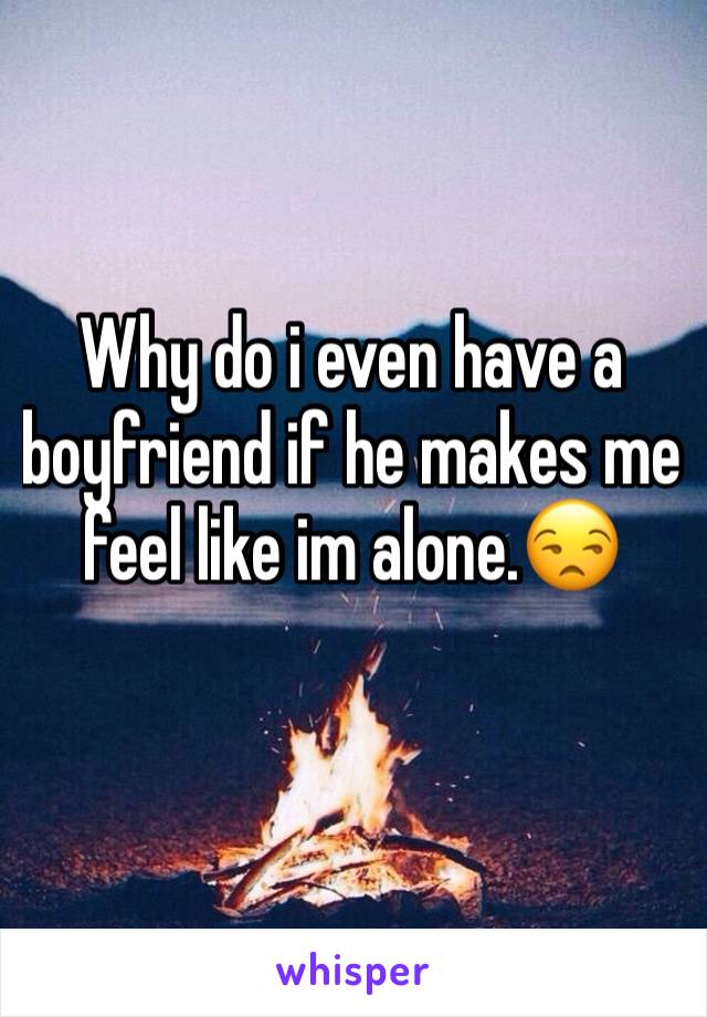 Why do i even have a boyfriend if he makes me feel like im alone.😒
