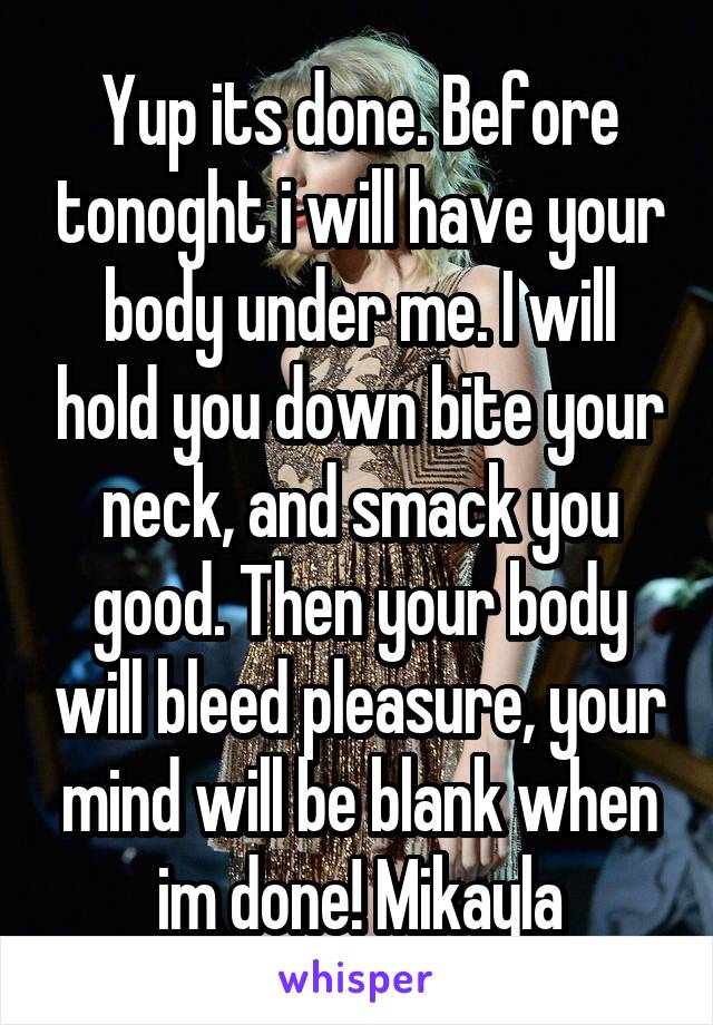 Yup its done. Before tonoght i will have your body under me. I will hold you down bite your neck, and smack you good. Then your body will bleed pleasure, your mind will be blank when im done! Mikayla