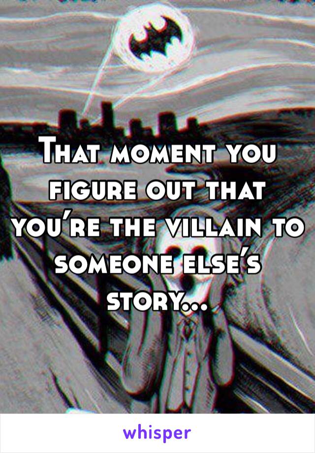 That moment you figure out that you’re the villain to someone else’s story...