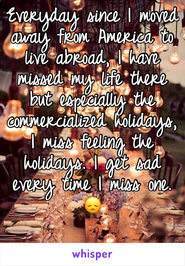 Everyday since I moved away from America to live abroad, I have missed my life there but especially the commercialized holidays, I miss feeling the holidays. I get sad every time I miss one. 
😞