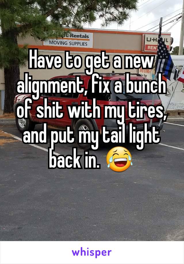 Have to get a new alignment, fix a bunch of shit with my tires, and put my tail light back in. 😂