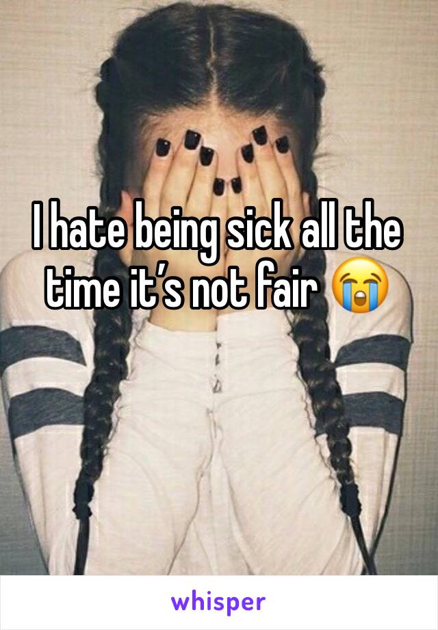 I hate being sick all the time it’s not fair 😭