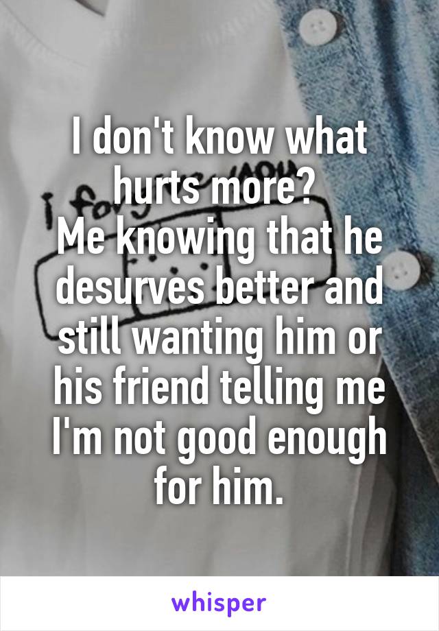 I don't know what hurts more? 
Me knowing that he desurves better and still wanting him or his friend telling me I'm not good enough for him.