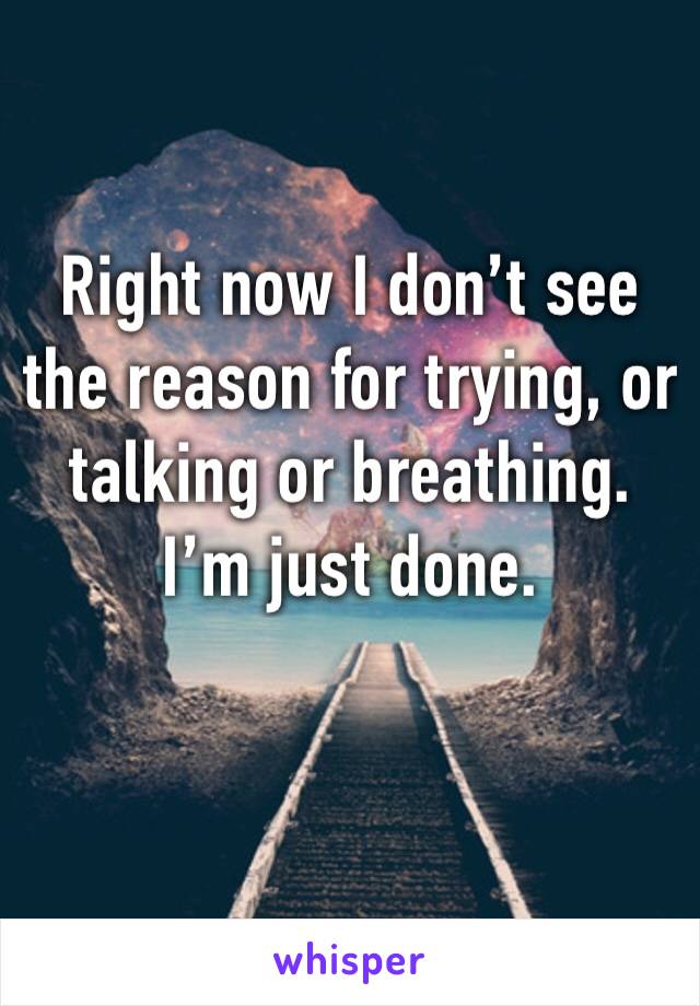 Right now I don’t see the reason for trying, or talking or breathing. 
I’m just done. 