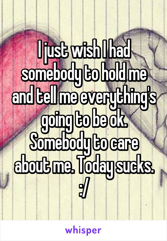 I just wish I had somebody to hold me and tell me everything's going to be ok. Somebody to care about me. Today sucks. :/