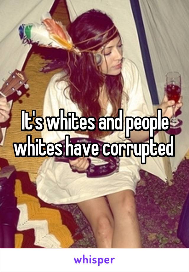 It's whites and people whites have corrupted 