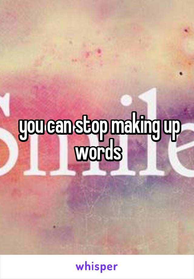  you can stop making up words