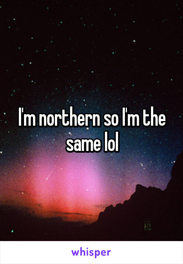 I'm northern so I'm the same lol