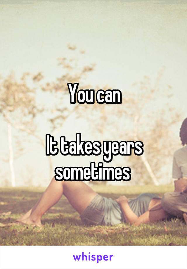 You can

It takes years sometimes 