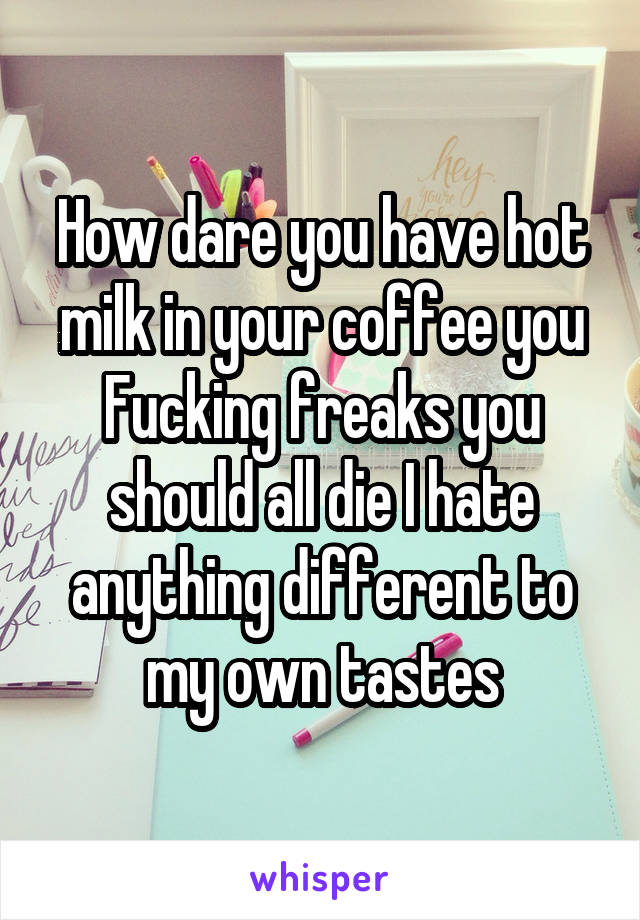 How dare you have hot milk in your coffee you Fucking freaks you should all die I hate anything different to my own tastes