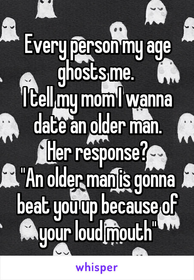 Every person my age ghosts me. 
I tell my mom I wanna date an older man.
Her response?
"An older man is gonna beat you up because of your loud mouth"