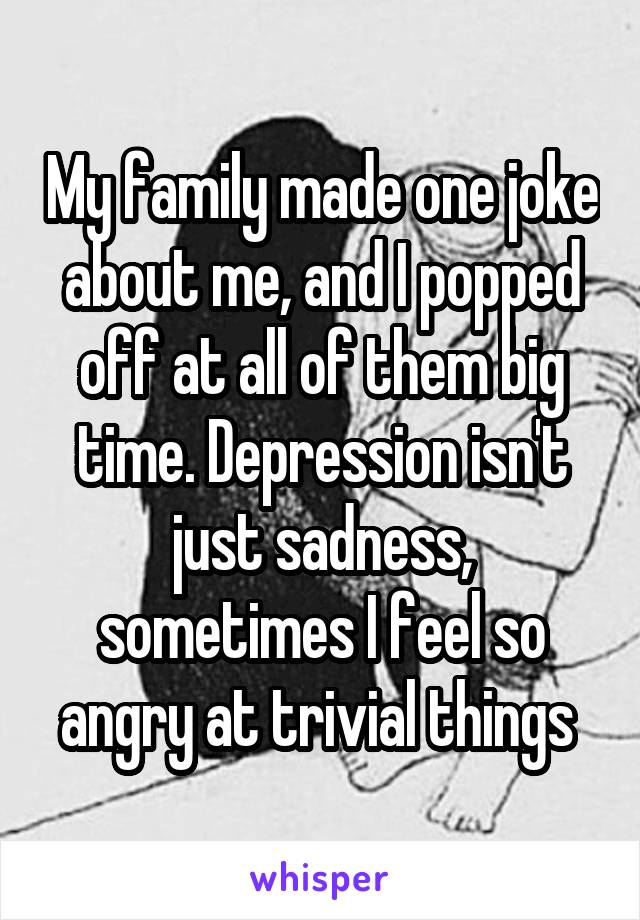 My family made one joke about me, and I popped off at all of them big time. Depression isn't just sadness, sometimes I feel so angry at trivial things 