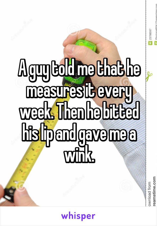 A guy told me that he measures it every week. Then he bitted his lip and gave me a wink.