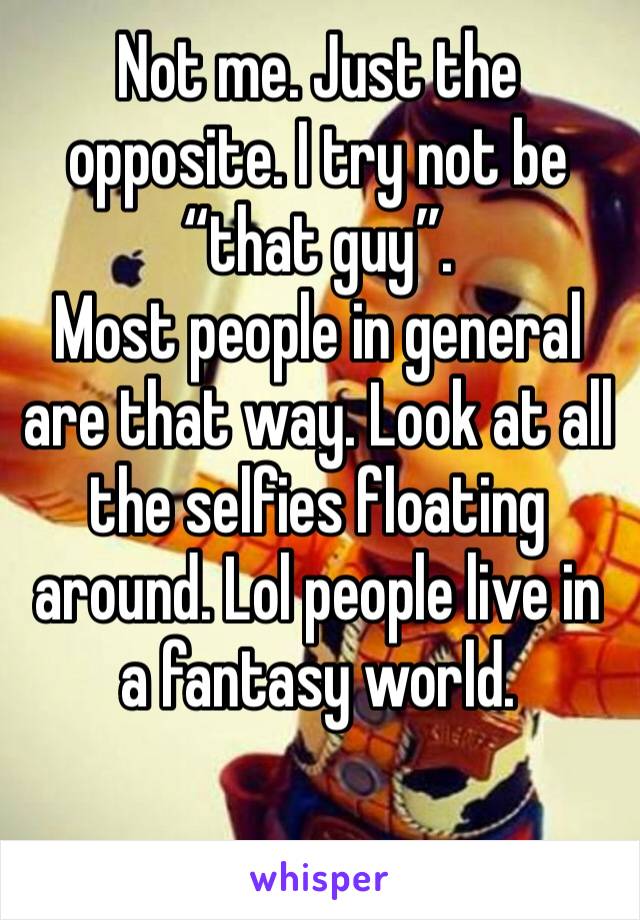 Not me. Just the opposite. I try not be “that guy”. 
Most people in general are that way. Look at all the selfies floating around. Lol people live in a fantasy world. 