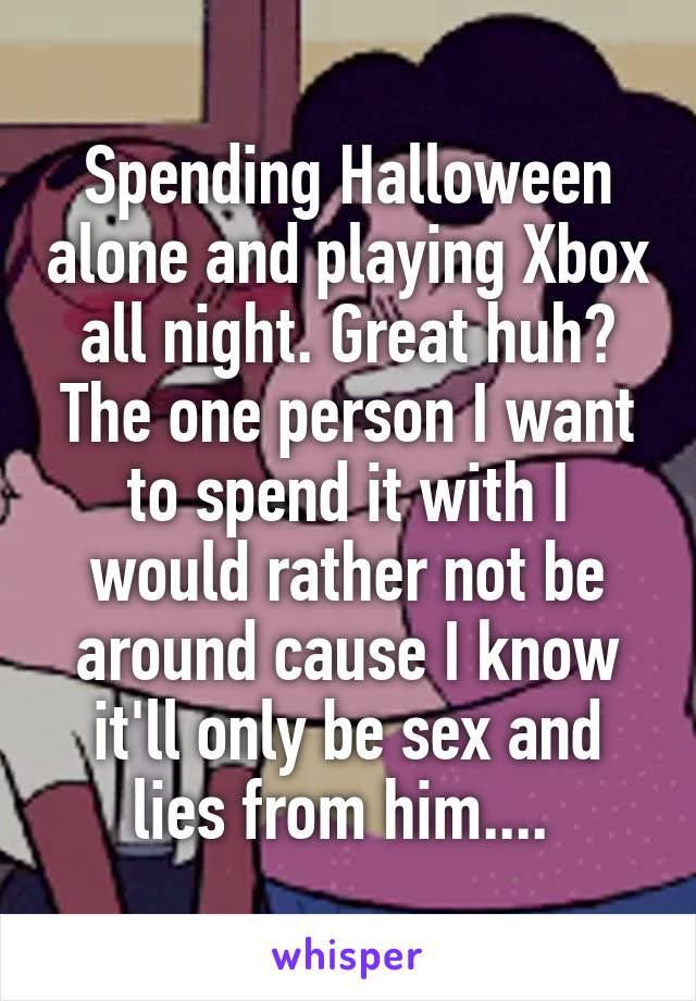 Spending Halloween alone and playing Xbox all night. Great huh? The one person I want to spend it with I would rather not be around cause I know it'll only be sex and lies from him.... 