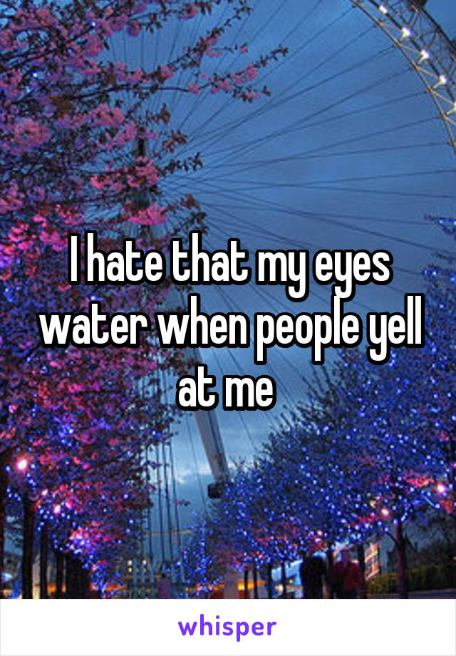 I hate that my eyes water when people yell at me 