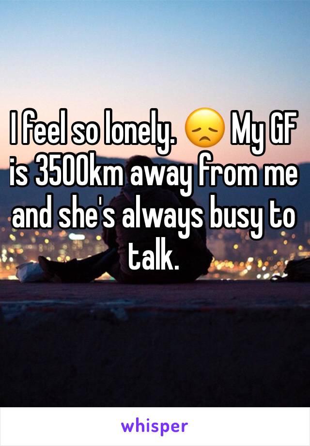 I feel so lonely. 😞 My GF is 3500km away from me and she's always busy to talk.
