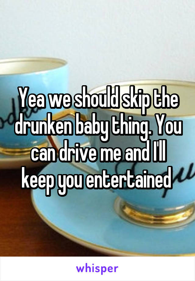 Yea we should skip the drunken baby thing. You can drive me and I'll keep you entertained 