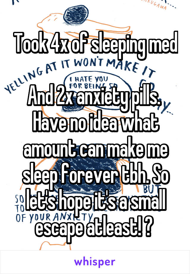 Took 4x of sleeping med 
And 2x anxiety pills. 
Have no idea what amount can make me sleep forever tbh. So let's hope it's a small escape atleast! 🤞 