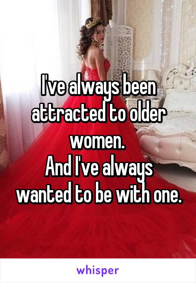 I've always been attracted to older women. 
And I've always wanted to be with one.