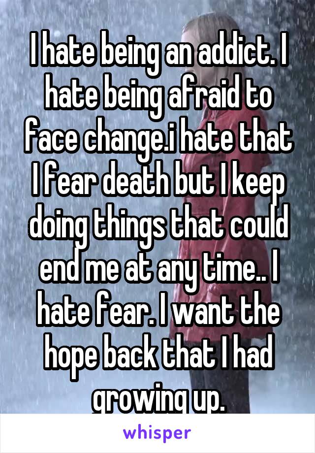 I hate being an addict. I hate being afraid to face change.i hate that I fear death but I keep doing things that could end me at any time.. I hate fear. I want the hope back that I had growing up.