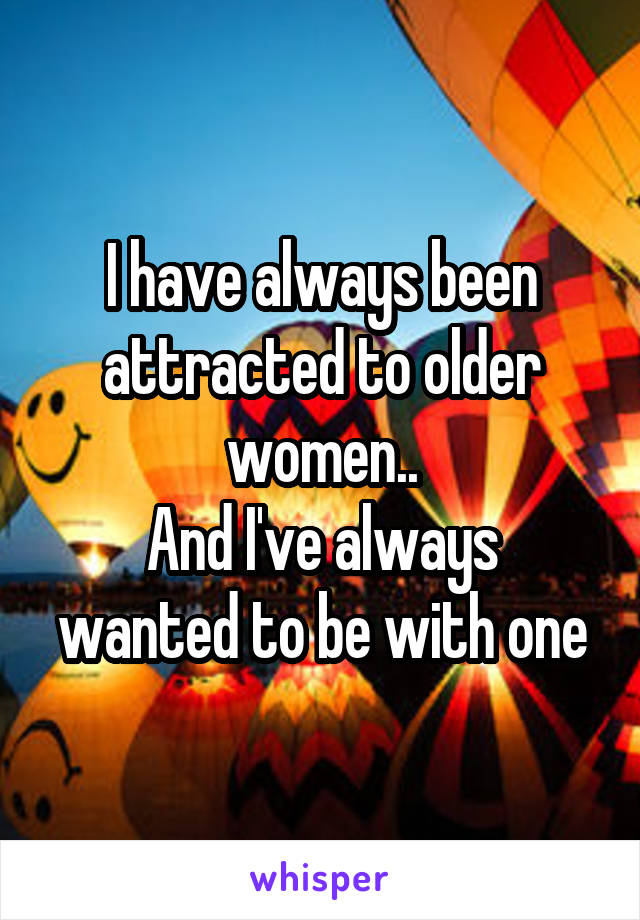 I have always been attracted to older women..
And I've always wanted to be with one