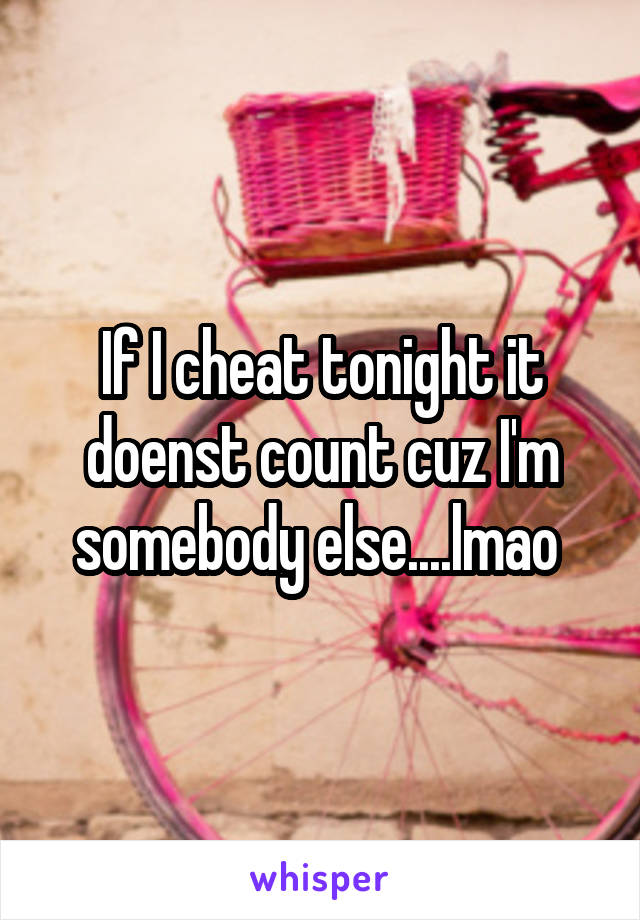 If I cheat tonight it doenst count cuz I'm somebody else....lmao 