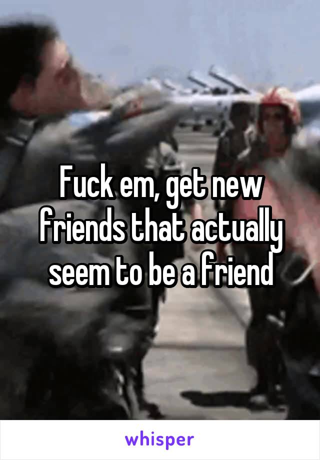 Fuck em, get new friends that actually seem to be a friend